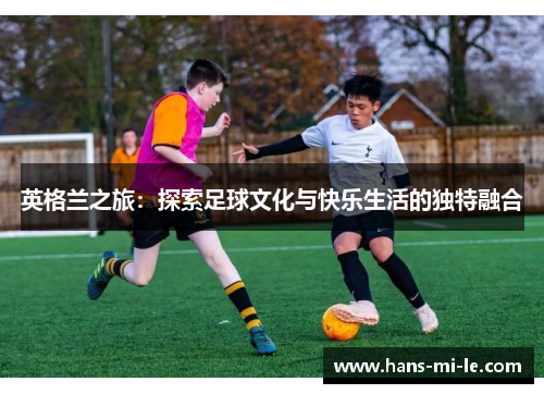 英格兰之旅：探索足球文化与快乐生活的独特融合