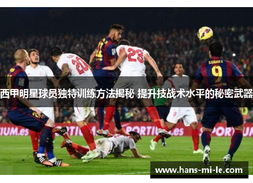 西甲明星球员独特训练方法揭秘 提升技战术水平的秘密武器 西甲明星球员独特训练方法揭秘 提升技战术水平的秘密武器