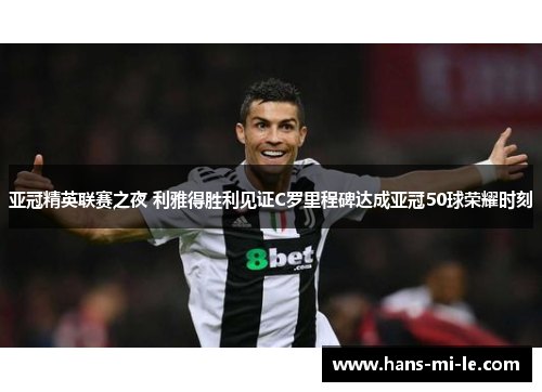 亚冠精英联赛之夜 利雅得胜利见证C罗里程碑达成亚冠50球荣耀时刻