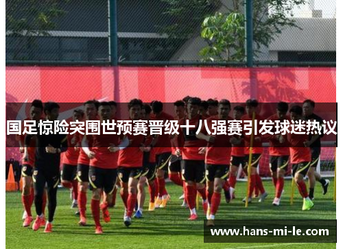 国足惊险突围世预赛晋级十八强赛引发球迷热议