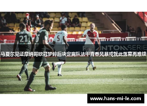 马夏尔见证摩纳哥欧冠梦碎后决定离队法甲青春风暴或就此落幕再难续