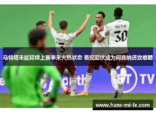 马特塔未能延续上赛季末火热状态 表现起伏成为阿森纳进攻难题