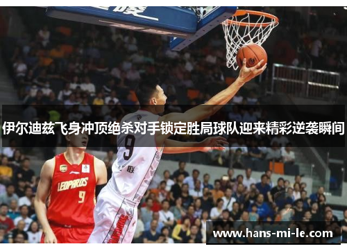 伊尔迪兹飞身冲顶绝杀对手锁定胜局球队迎来精彩逆袭瞬间
