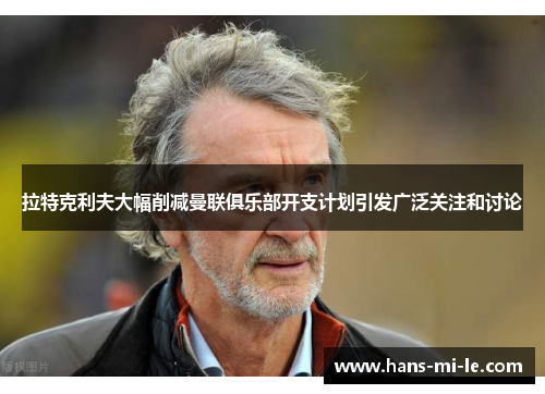 拉特克利夫大幅削减曼联俱乐部开支计划引发广泛关注和讨论 拉特克利夫大幅削减曼联俱乐部开支计划引发广泛关注和讨论